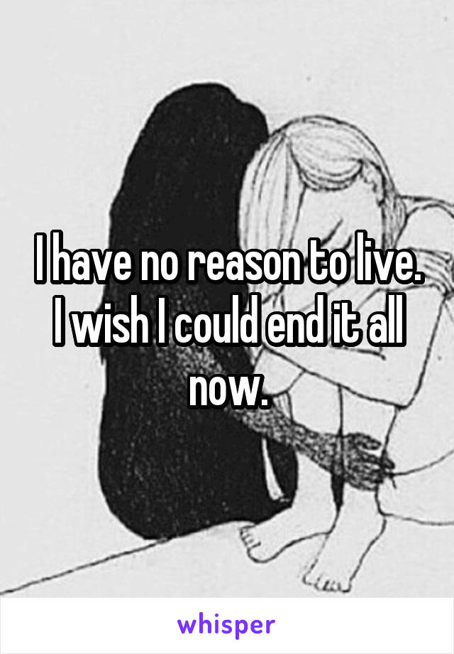 I have no reason to live. I wish I could end it all now.