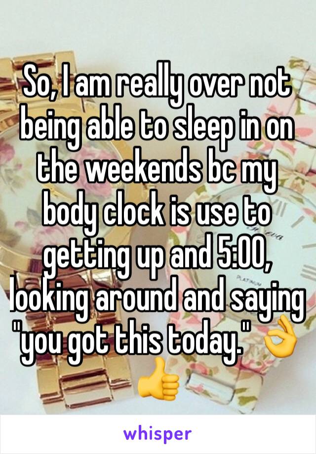 So, I am really over not being able to sleep in on the weekends bc my body clock is use to getting up and 5:00, looking around and saying "you got this today." 👌👍