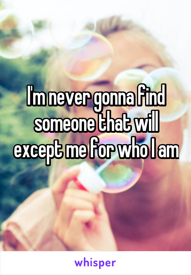 I'm never gonna find someone that will except me for who I am 
