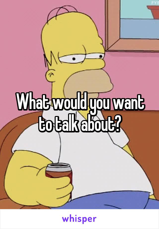 What would you want to talk about?