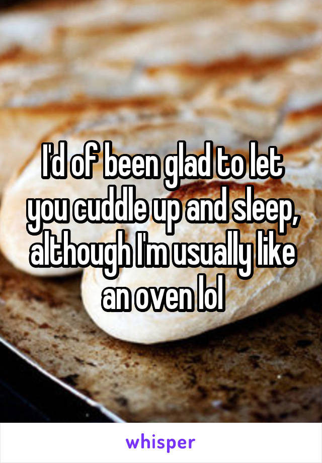 I'd of been glad to let you cuddle up and sleep, although I'm usually like an oven lol
