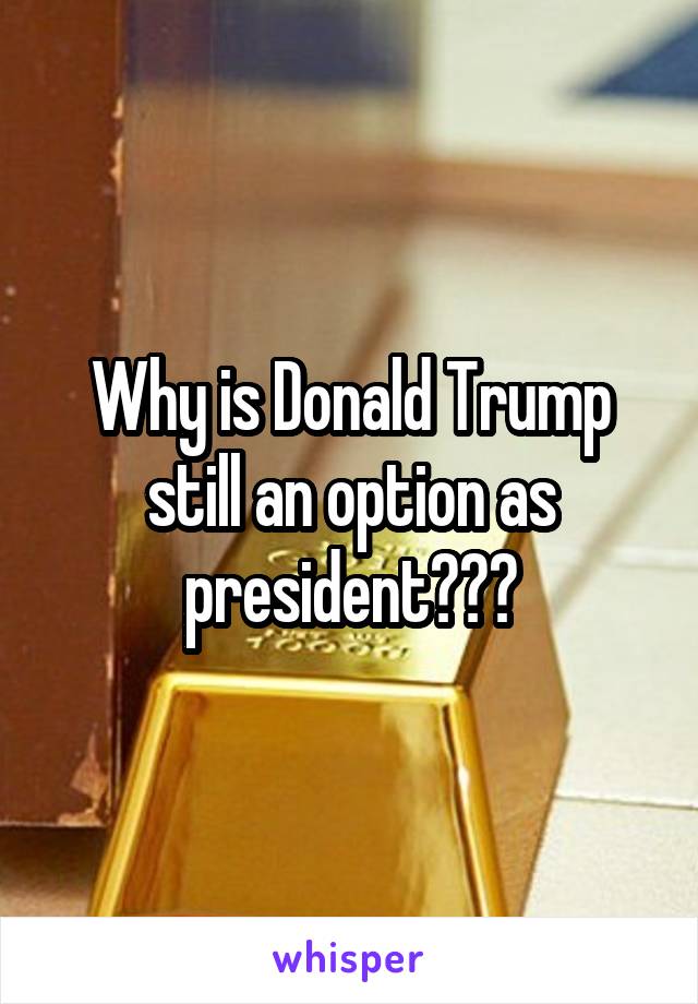 Why is Donald Trump still an option as president???