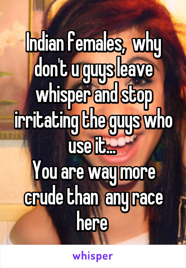 Indian females,  why don't u guys leave whisper and stop irritating the guys who use it... 
You are way more crude than  any race here 