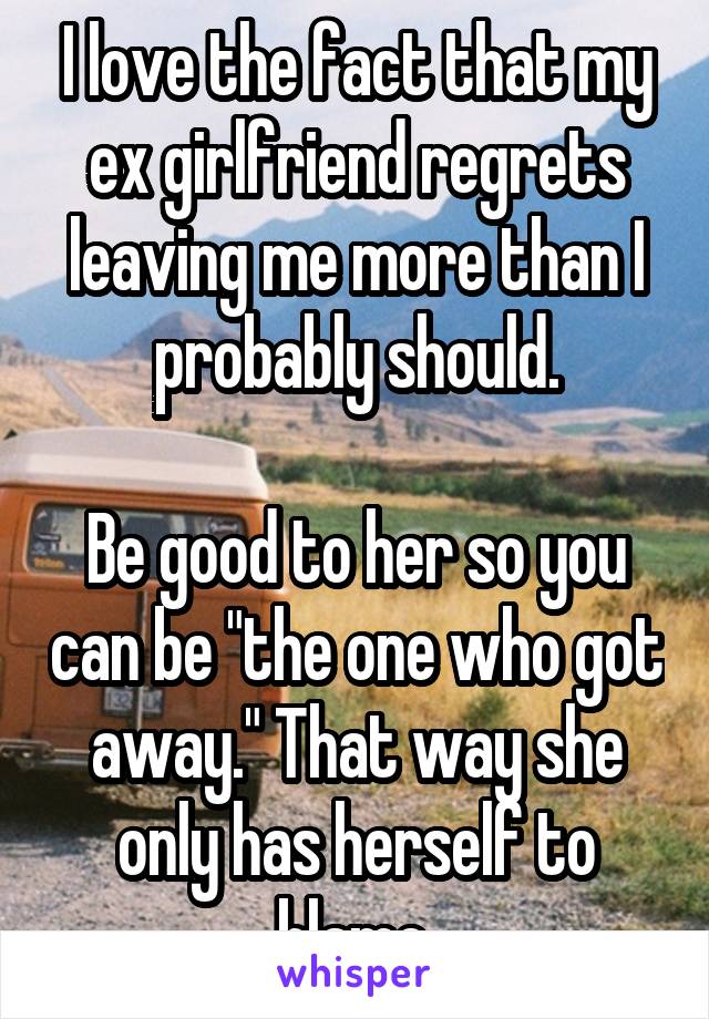 I love the fact that my ex girlfriend regrets leaving me more than I probably should.

Be good to her so you can be "the one who got away." That way she only has herself to blame.