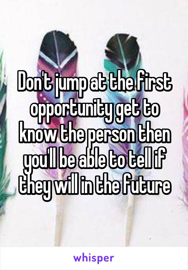 Don't jump at the first opportunity get to know the person then you'll be able to tell if they will in the future