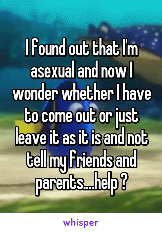 I found out that I'm asexual and now I wonder whether I have to come out or just leave it as it is and not tell my friends and parents....help ?