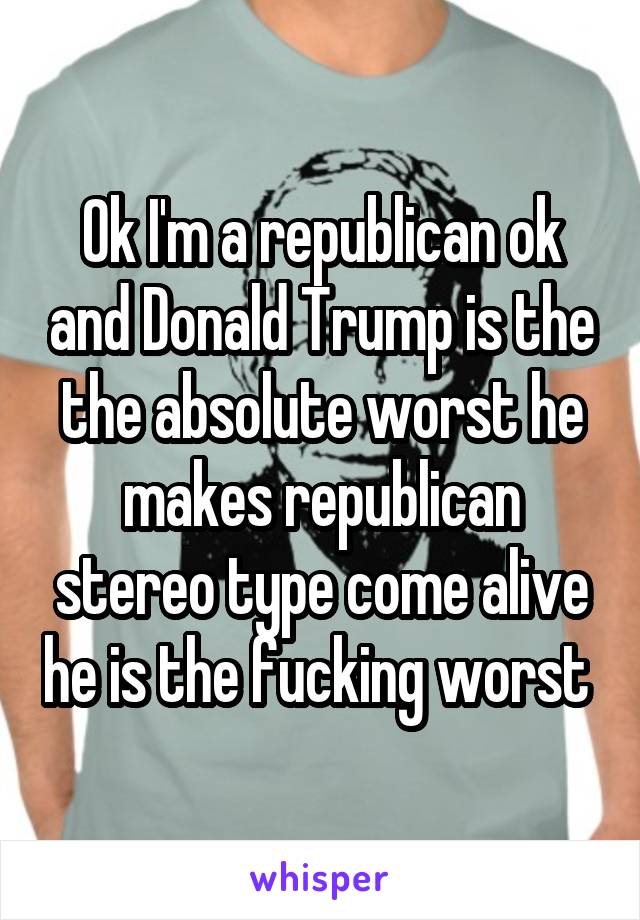 Ok I'm a republican ok and Donald Trump is the the absolute worst he makes republican stereo type come alive he is the fucking worst 