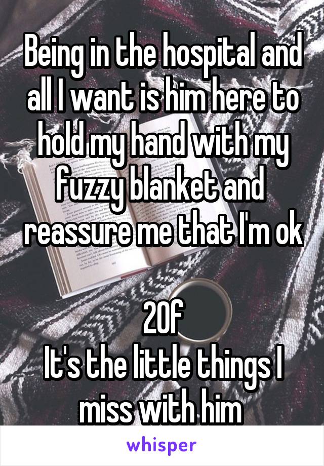 Being in the hospital and all I want is him here to hold my hand with my fuzzy blanket and  reassure me that I'm ok

20f
It's the little things I miss with him 