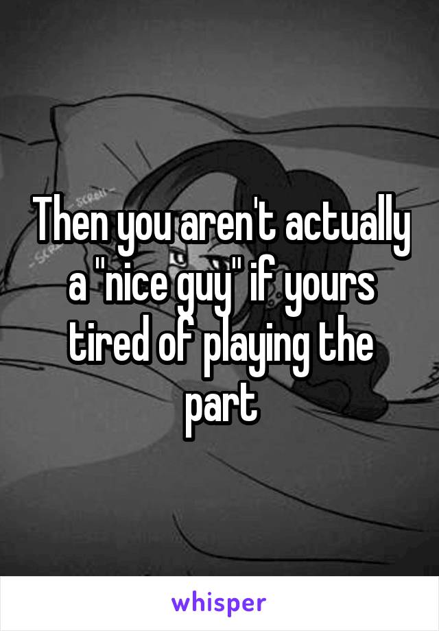 Then you aren't actually a "nice guy" if yours tired of playing the part
