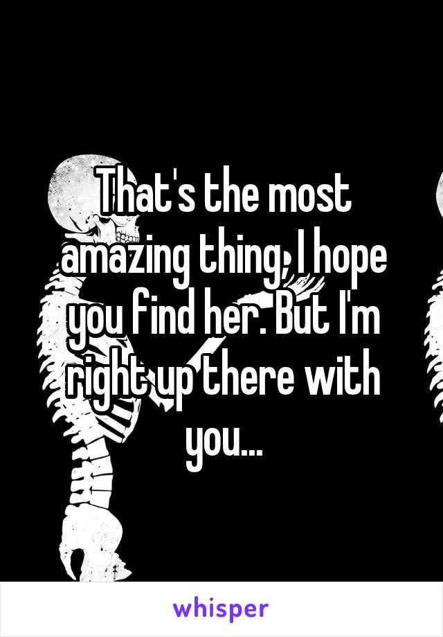 That's the most amazing thing, I hope you find her. But I'm right up there with you...
