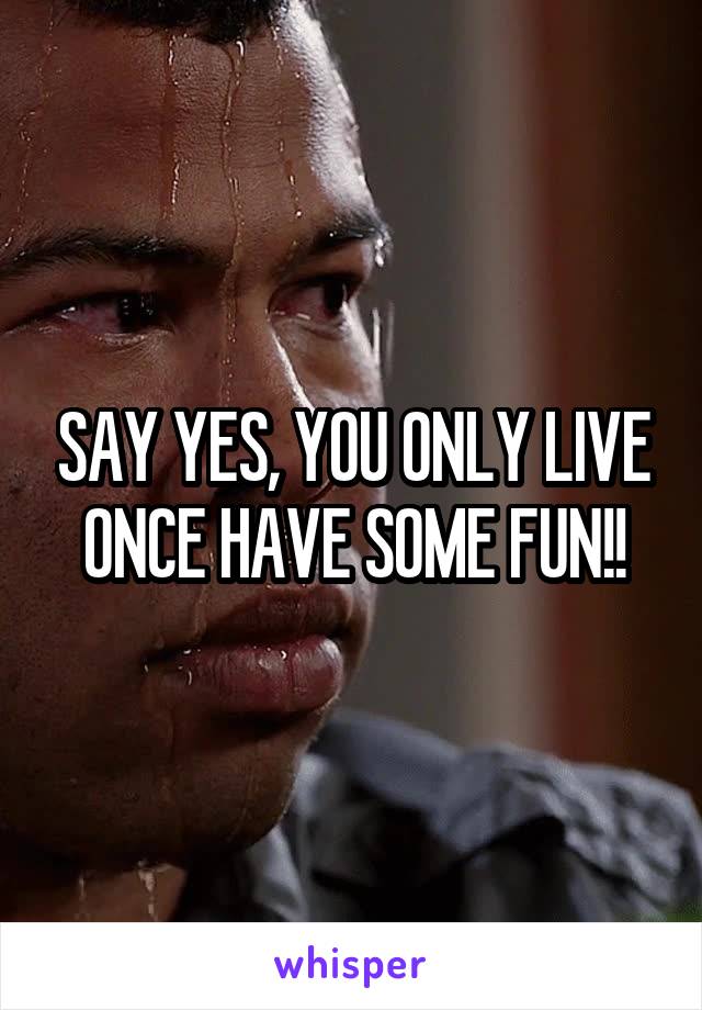 SAY YES, YOU ONLY LIVE ONCE HAVE SOME FUN!!
