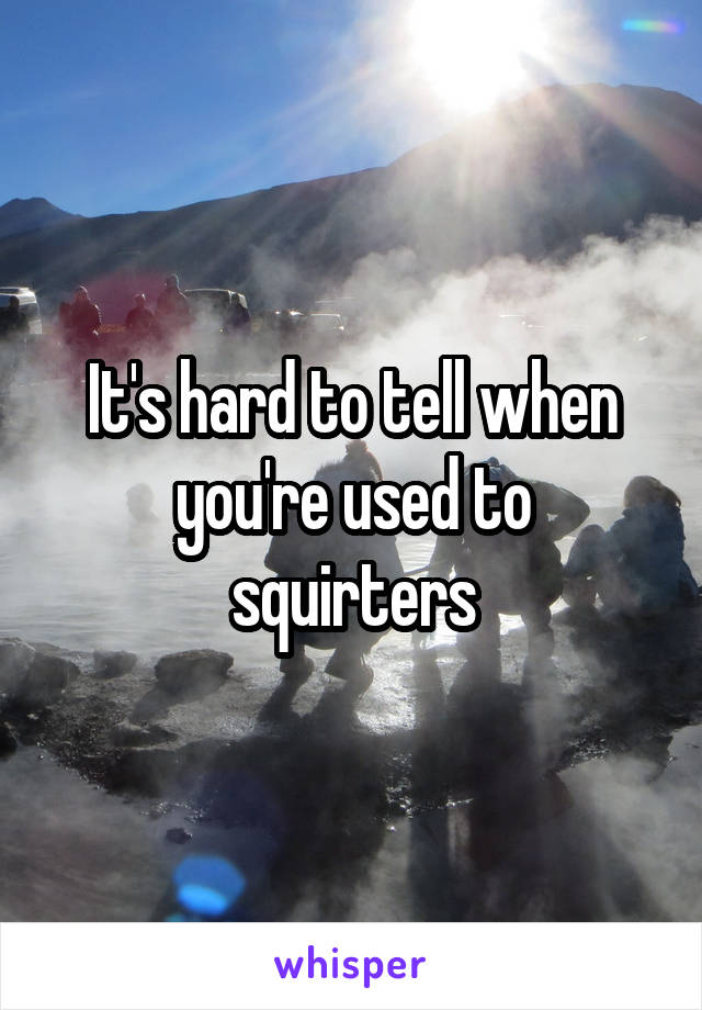 It's hard to tell when you're used to squirters