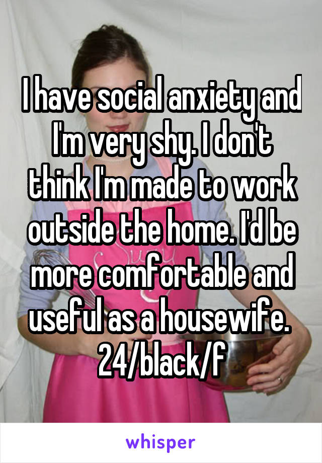 I have social anxiety and I'm very shy. I don't think I'm made to work outside the home. I'd be more comfortable and useful as a housewife. 
24/black/f