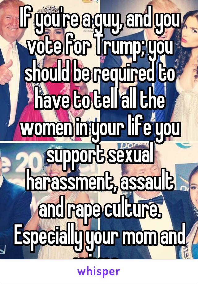 If you're a guy, and you vote for Trump; you should be required to have to tell all the women in your life you support sexual harassment, assault and rape culture. Especially your mom and wives. 