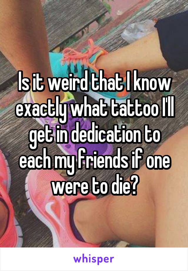 Is it weird that I know exactly what tattoo I'll get in dedication to each my friends if one were to die?