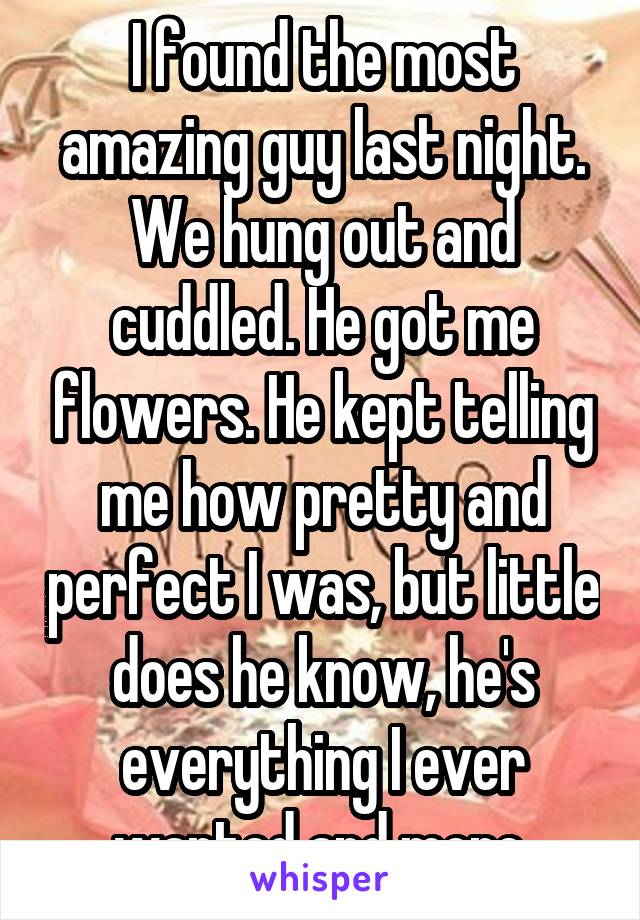 I found the most amazing guy last night. We hung out and cuddled. He got me flowers. He kept telling me how pretty and perfect I was, but little does he know, he's everything I ever wanted and more.