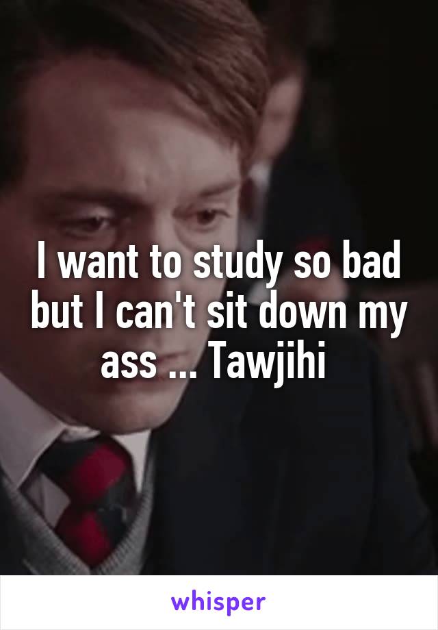 I want to study so bad but I can't sit down my ass ... Tawjihi 