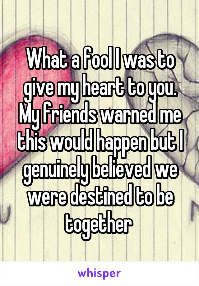 What a fool I was to give my heart to you. My friends warned me this would happen but I genuinely believed we were destined to be together 