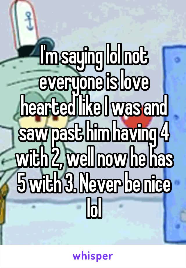 I'm saying lol not everyone is love hearted like I was and saw past him having 4 with 2, well now he has 5 with 3. Never be nice lol