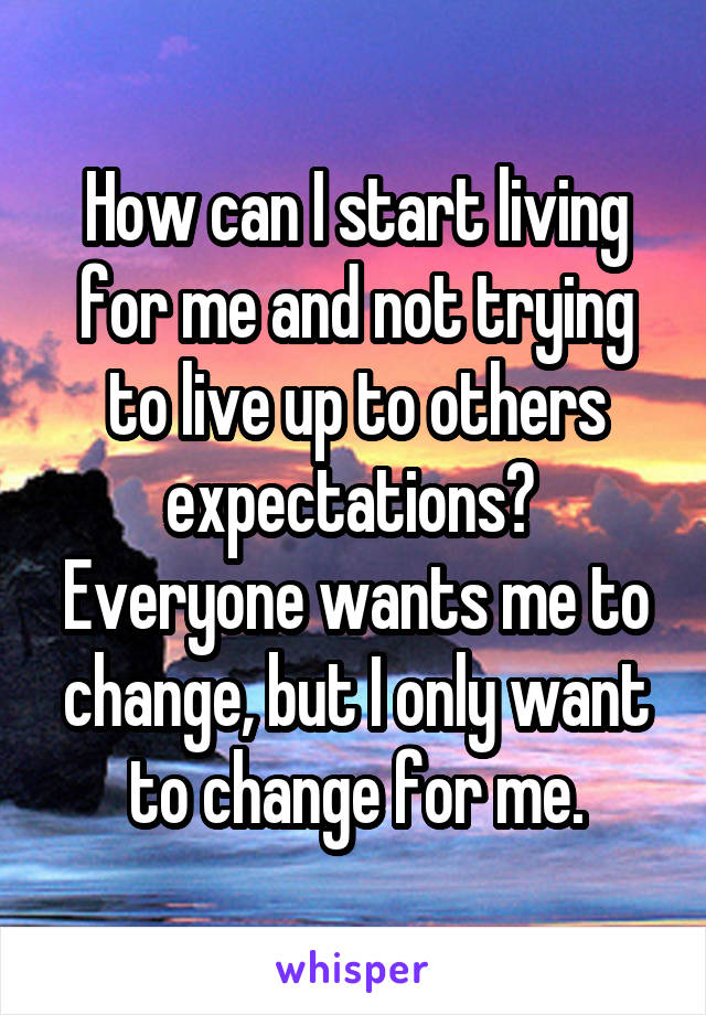 How can I start living for me and not trying to live up to others expectations? 
Everyone wants me to change, but I only want to change for me.