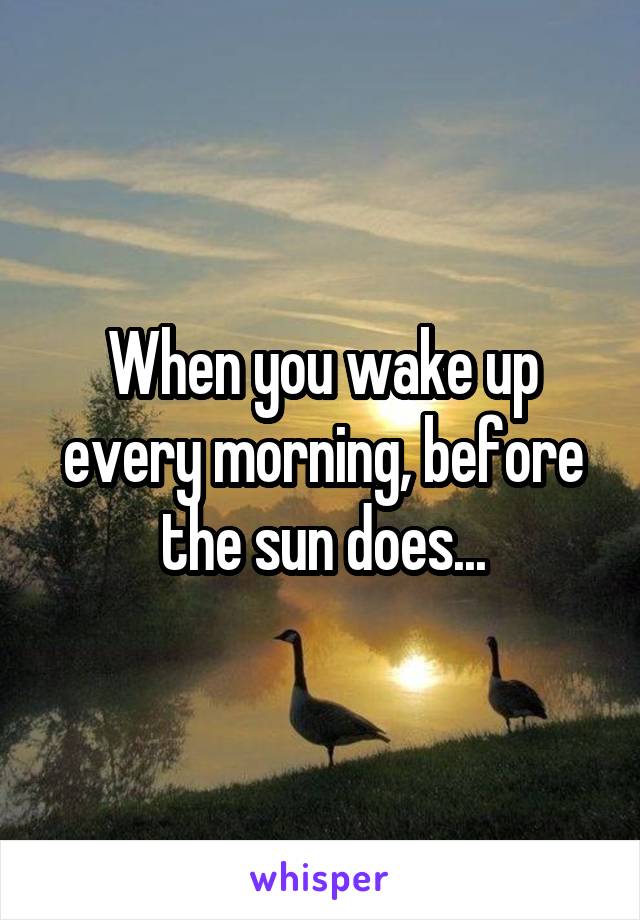 When you wake up every morning, before the sun does...