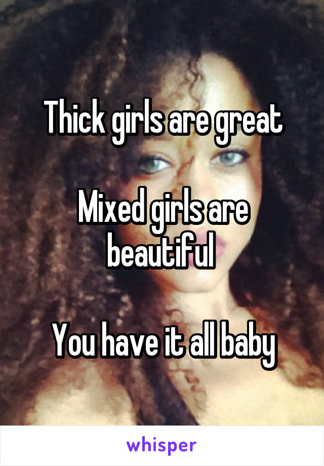 Thick girls are great

Mixed girls are beautiful 

You have it all baby