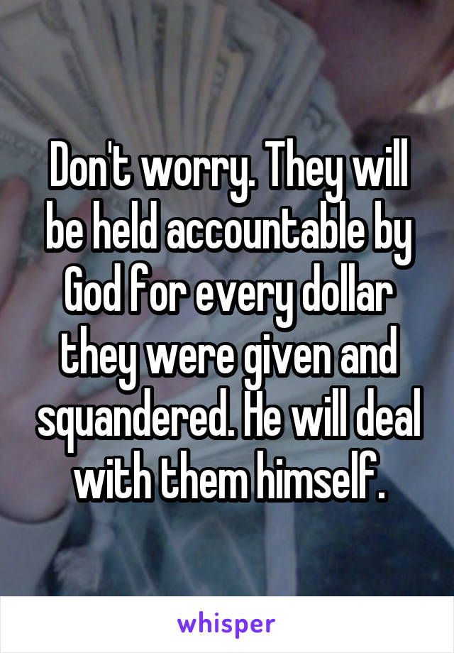 Don't worry. They will be held accountable by God for every dollar they were given and squandered. He will deal with them himself.