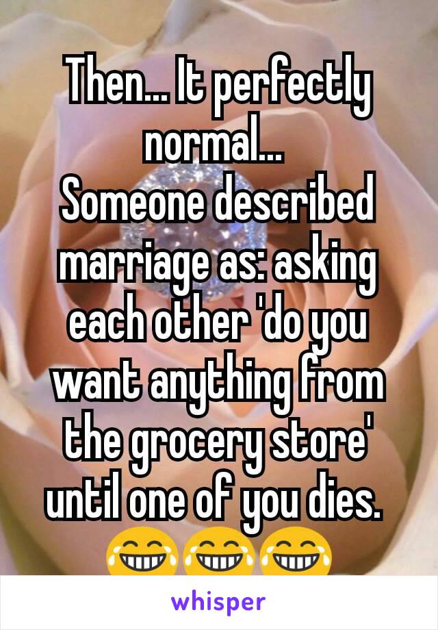 Then... It perfectly normal... 
Someone described marriage as: asking each other 'do you want anything from the grocery store' until one of you dies. 
😂😂😂