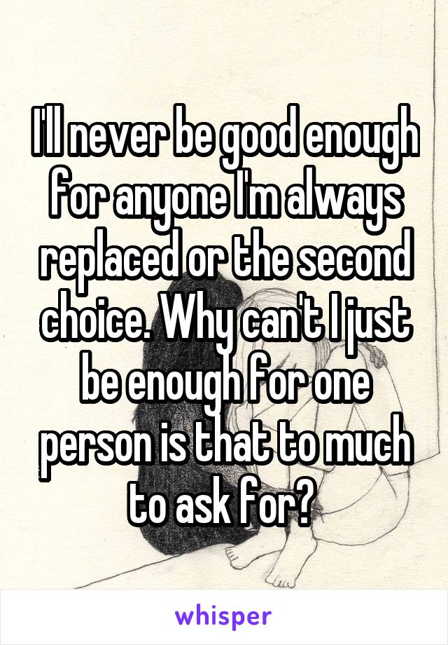 I'll never be good enough for anyone I'm always replaced or the second choice. Why can't I just be enough for one person is that to much to ask for? 