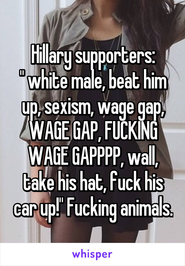 Hillary supporters:
" white male, beat him up, sexism, wage gap, WAGE GAP, FUCKING WAGE GAPPPP, wall, take his hat, fuck his car up!" Fucking animals.