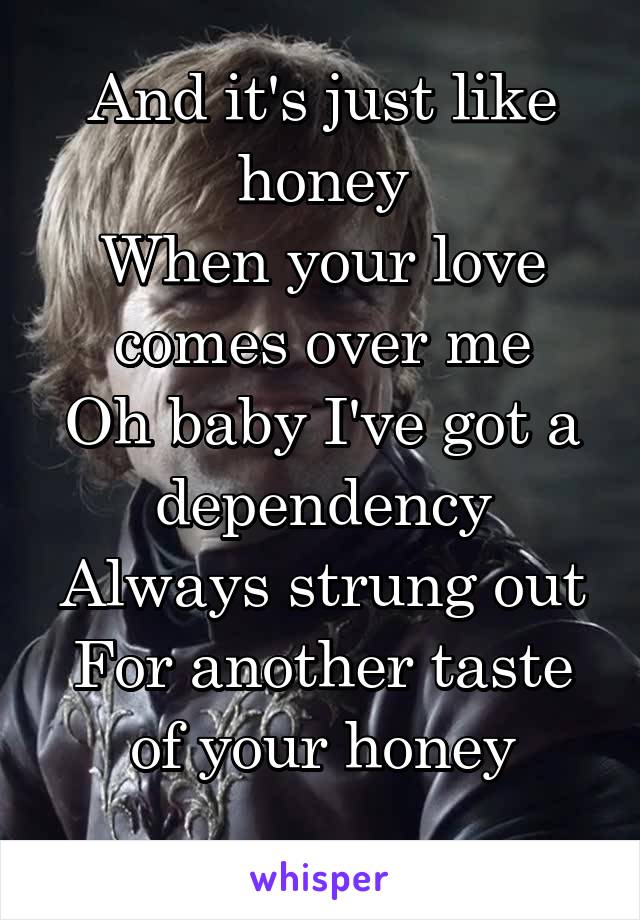 And it's just like honey
When your love comes over me
Oh baby I've got a dependency
Always strung out
For another taste of your honey
