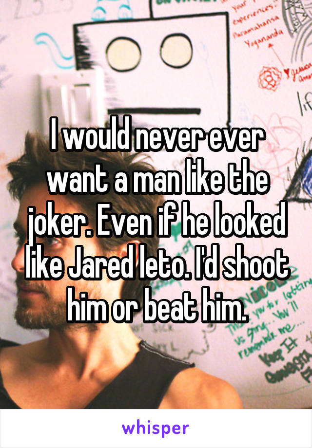 I would never ever want a man like the joker. Even if he looked like Jared leto. I'd shoot him or beat him.
