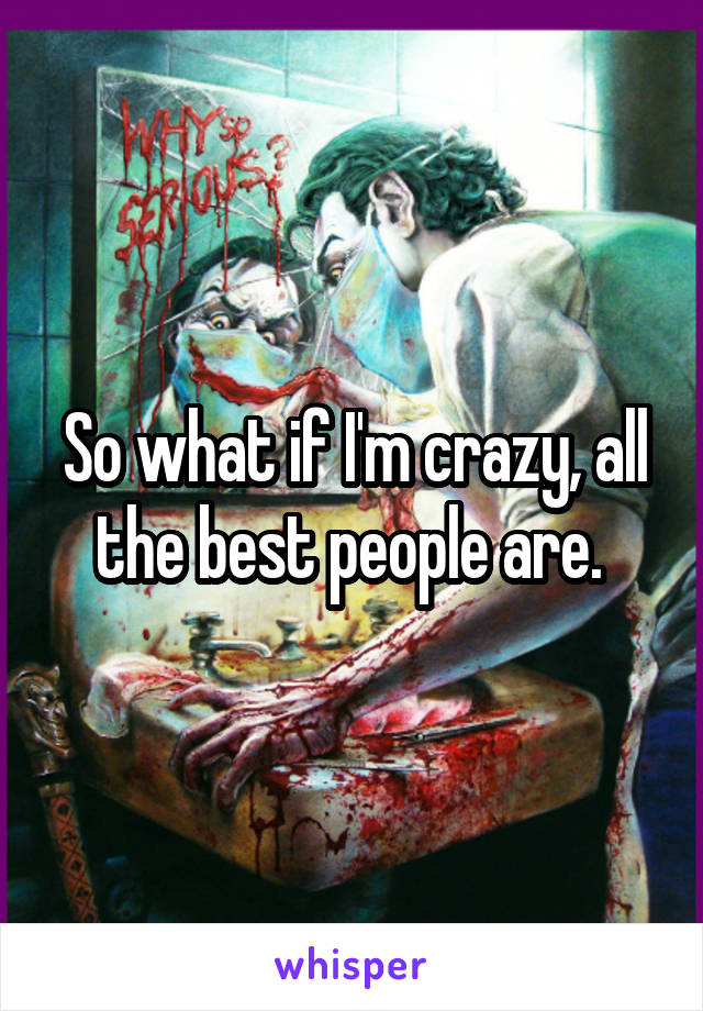 So what if I'm crazy, all the best people are. 