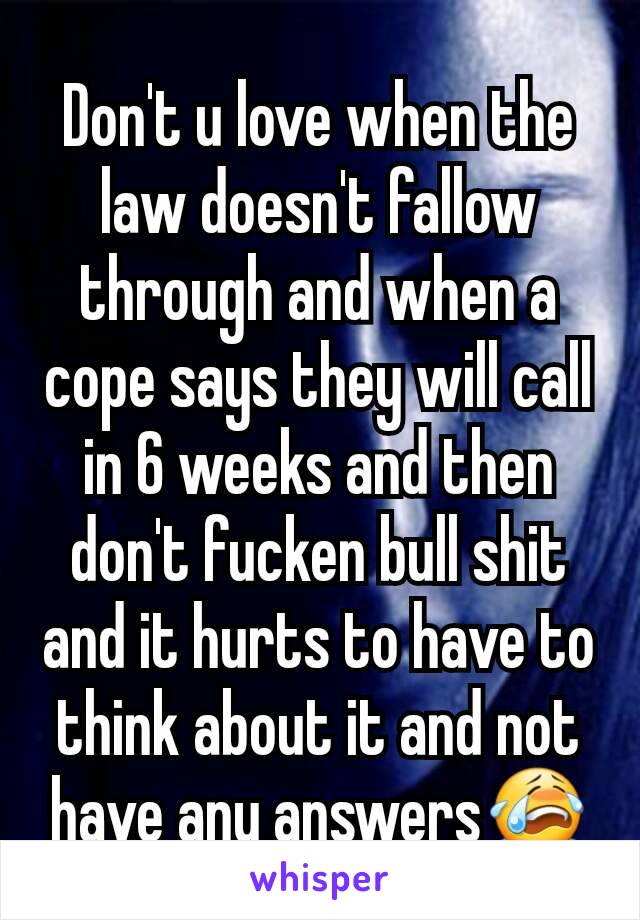 Don't u love when the law doesn't fallow through and when a cope says they will call in 6 weeks and then don't fucken bull shit and it hurts to have to think about it and not have any answers😭