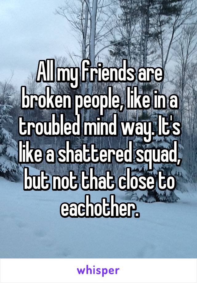 All my friends are broken people, like in a troubled mind way. It's like a shattered squad, but not that close to eachother.