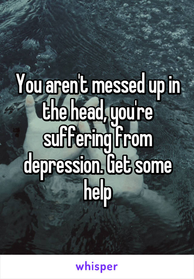 You aren't messed up in the head, you're suffering from depression. Get some help