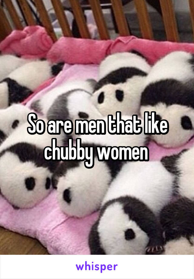 So are men that like chubby women 