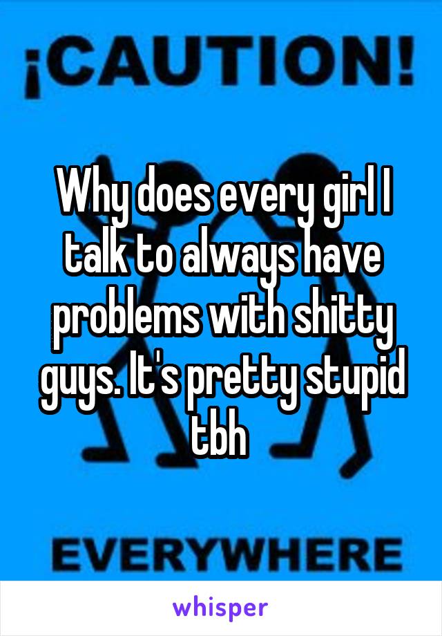 Why does every girl I talk to always have problems with shitty guys. It's pretty stupid tbh 