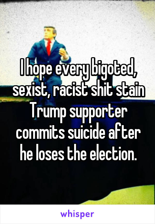 I hope every bigoted, sexist, racist shit stain Trump supporter commits suicide after he loses the election.