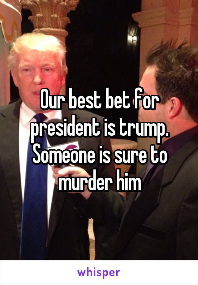 Our best bet for president is trump. Someone is sure to murder him