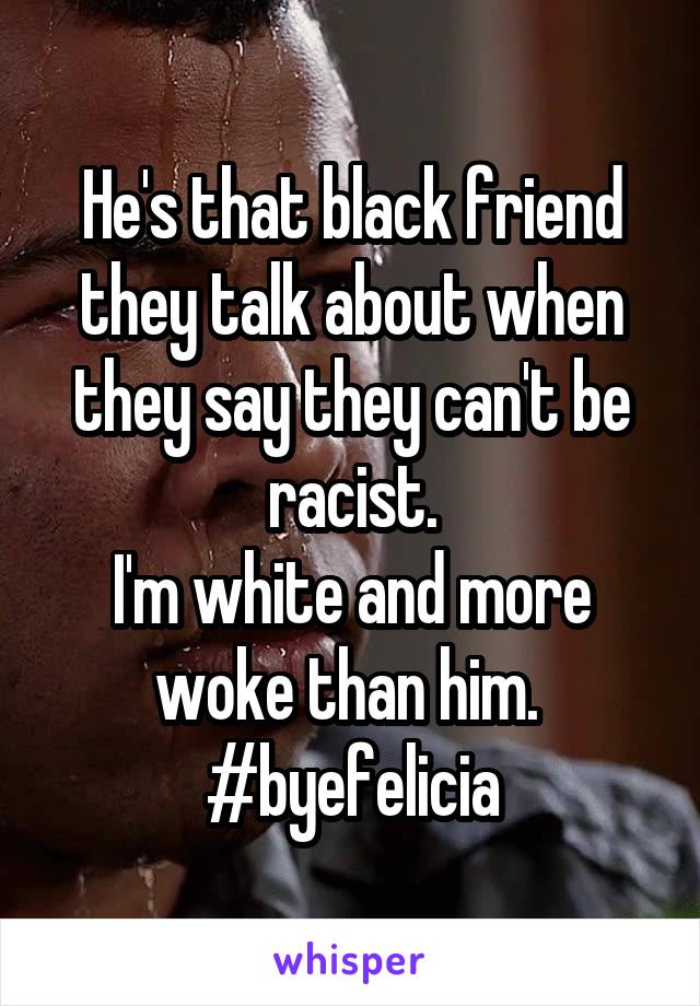 He's that black friend they talk about when they say they can't be racist.
I'm white and more woke than him. 
#byefelicia