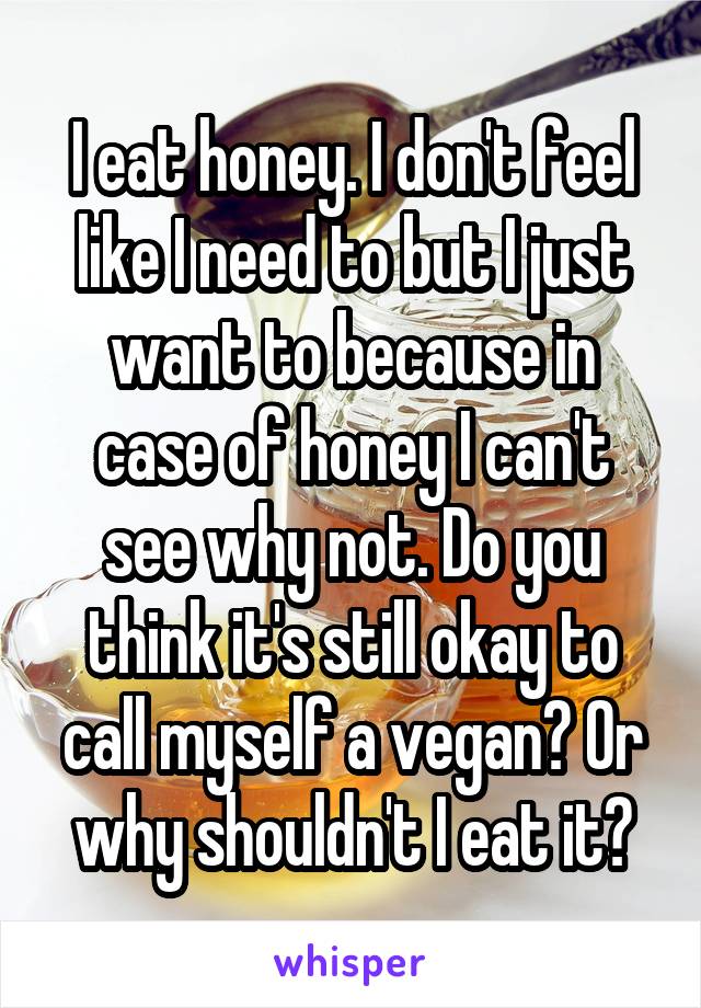 I eat honey. I don't feel like I need to but I just want to because in case of honey I can't see why not. Do you think it's still okay to call myself a vegan? Or why shouldn't I eat it?