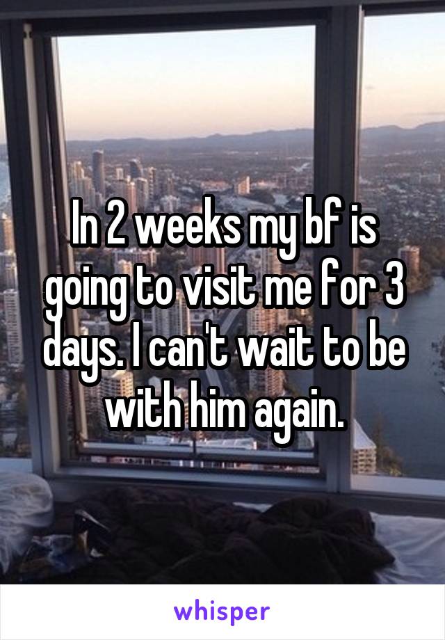 In 2 weeks my bf is going to visit me for 3 days. I can't wait to be with him again.