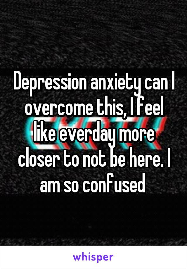 Depression anxiety can I overcome this, I feel like everday more closer to not be here. I am so confused 