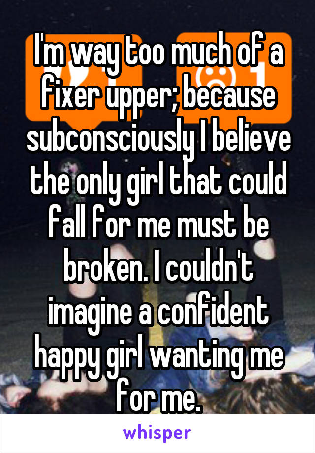 I'm way too much of a fixer upper; because subconsciously I believe the only girl that could fall for me must be broken. I couldn't imagine a confident happy girl wanting me for me.