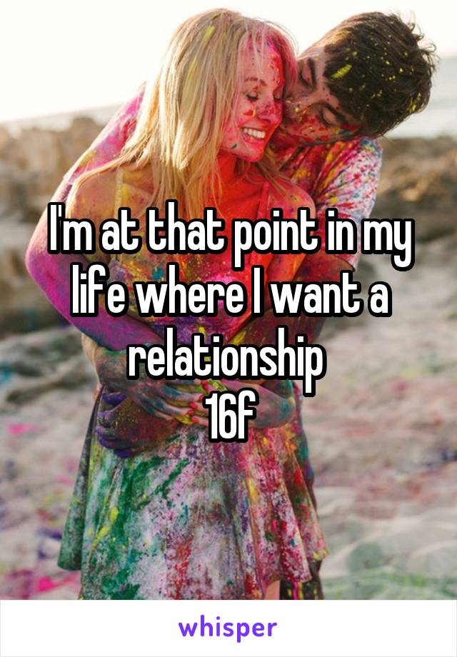I'm at that point in my life where I want a relationship 
16f