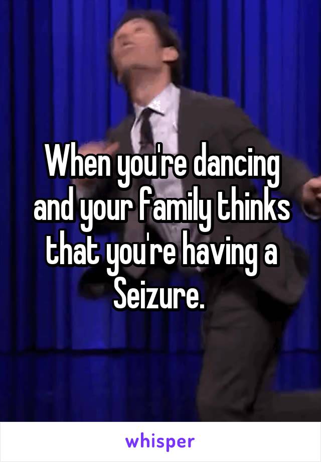 When you're dancing and your family thinks that you're having a Seizure. 