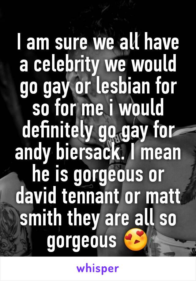 I am sure we all have a celebrity we would go gay or lesbian for so for me i would definitely go gay for andy biersack. I mean he is gorgeous or david tennant or matt smith they are all so gorgeous 😍