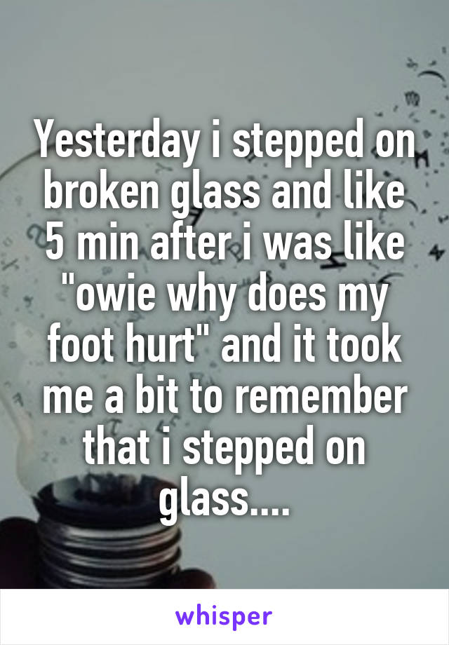 Yesterday i stepped on broken glass and like 5 min after i was like "owie why does my foot hurt" and it took me a bit to remember that i stepped on glass....