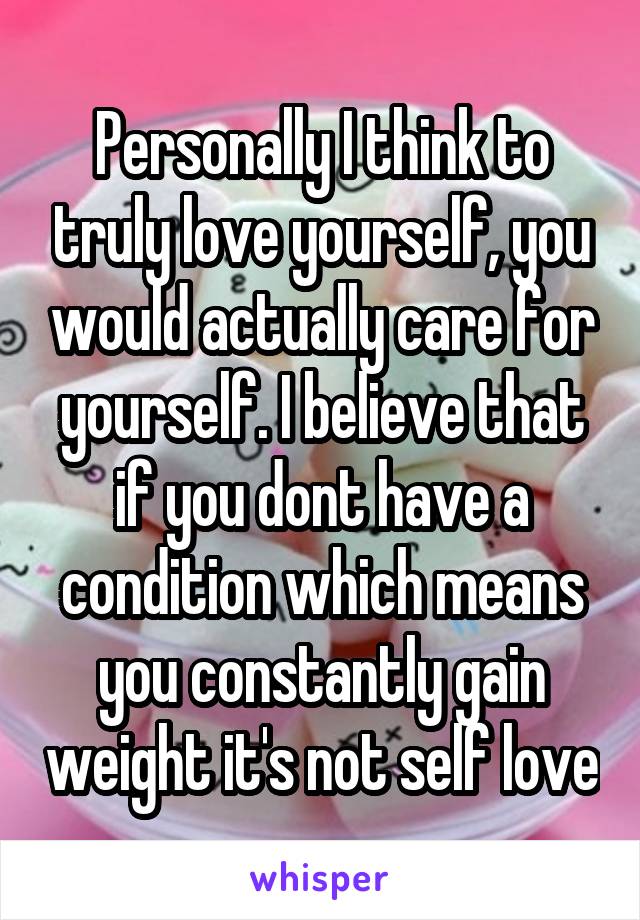 Personally I think to truly love yourself, you would actually care for yourself. I believe that if you dont have a condition which means you constantly gain weight it's not self love